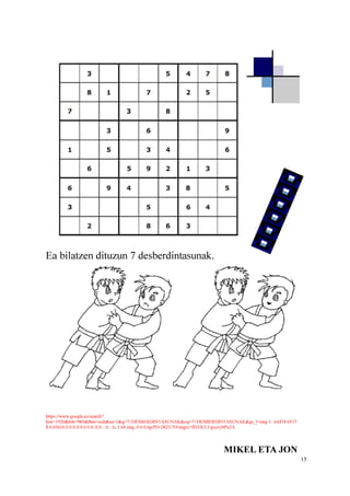15
Ea bilatzen dituzun 7 desberdintasunak.
https://www.google.es/search?
biw=1920&bih=985&tbm=isch&sa=1&q=7+DESBERDINTASUNAK&oq=7+DESBERDINTASUNAK&gs_l=img.3...64474.6517
8.0.65616.0.0.0.0.0.0.0.0..0.0....0...1c.1.64.img..0.0.0.lqyPD-2RZUY#imgrc=ff33JCLUgscryM%3A
MIKEL ETA JON
 