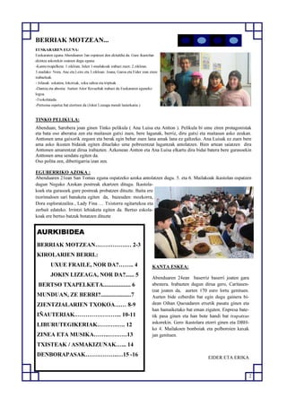 2
AURKIBIDEA
BERRIAK MOTZEAN…………….… 2-3
KIROLARIEN BERRI.:
UXUE FRAILE, NOR DA?…….. 4
JOKIN LIZEAGA, NOR DA?...... 5
BERTSO TXAPELKETA................... 6
MUNDUAN, ZE BERRI?.....................7
ZIENTZIALARIEN TXOKOA…… 8-9
IÑAUTERIAK.…………………... 10-11
LIBURUTEGIKERIAK……….….. 12
ZINEA ETA MUSIKA……..……….13
TXISTEAK / ASMAKIZUNAK…... 14
DENBORAPASAK……………..…15 -16
BERRIAK MOTZEAN...
EUSKARAREN EGUNA:
Euskararen eguna Abenduaren 3an ospatzen den ekitaldia da. Gure ikastolan
ekintza askorekin osatzen dugu eguna:
-Kantu-txapelketa: 1.zikloan, Julen 1-mailakoak irabazi zuen; 2.zikloan,
3.mailako: Nora, Ane eta Leire eta 3.zikloan: Joana, Garoa eta Eider izan ziren
irabazleak.
- Jolasak: sokatira, lokotxak, soka saltoa eta tripleak .
-Dantza eta abestia: Aurten Aitor Revueltak irabazi du Euskararen eguneko
logoa.
-Txokolatada.
-Pertsona ospetsu bat etortzen da (Jokin Lizeaga mendi lasterkaria ).
TINKO PELIKULA:
Abenduan, Sarobera joan ginen Tinko pelikula ( Ana Luisa eta Antton ). Pelikula bi ume ziren protagonistak
eta bata oso aberatsa zen eta maitasun gutxi zuen, bere lagunak, berriz, diru gutxi eta maitasun asko zeukan.
Anttonen ama gaixorik zegoen eta berak egin behar zuen lana amak lana ez galtzeko. Ana Luisak ez zuen bere
ama asko ikusten bidaiak egiten dituelako ume pobreentzat laguntzak antolatzen. Bien artean saiatzen dira
Anttonen amarentzat dirua irabazten. Azkenean Antton eta Ana Luisa elkartu dira bidai batera bere gurasoekin
Anttonen ama sendatu egiten da.
Oso polita zen, dibertigarria izan zen.
EGUBERRIKO AZOKA :
Abenduaren 21ean San Tomas eguna ospatzeko azoka antolatzen dugu. 5. eta 6. Mailakoak ikastolan ospatzen
dugun Neguko Azokan postreak ekartzen ditugu. Ikastola-
koek eta gurasoek gure postreak probatzen dituzte. Baita ere
txorimaloen sari banaketa egiten da, bazeuden: mozkorra,
Dora esploratzailea , Lady Fina … Txistorra ogitartekoa eta
zerbait edateko. Irrintzi lehiaketa egiten da. Bertso eskola-
koak ere bertso batzuk botatzen dituzte
KANTA ESKEA:
Abenduaren 24ean baserriz baserri joaten gara
abestera. Irabazten dugun dirua gero, Caritasen-
tzat joaten da, aurten 170 euro lortu genituen.
Aurten bide ezberdin bat egin dugu gainera bi-
dean Oihan Quesadaren etxetik pasatu ginen eta
han hamaiketako bat eman ziguten. Enpresa bate-
tik pasa ginen eta han bote handi bat txupatxus
askorekin. Gero ikastolara etorri ginen eta DBH-
ko 4. Mailakoen bonboiak eta polboroien kaxak
jan genituen.
EIDER ETA ERIKA
 