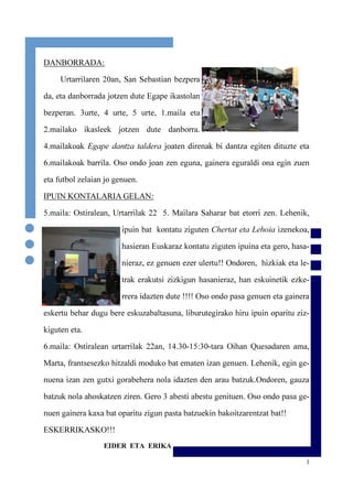 3
DANBORRADA:
Urtarrilaren 20an, San Sebastian bezpera
da, eta danborrada jotzen dute Egape ikastolan
bezperan. 3urte, 4 urte, 5 urte, 1.maila eta
2.mailako ikasleek jotzen dute danborra.
4.mailakoak Egape dantza taldera joaten direnak bi dantza egiten dituzte eta
6.mailakoak barrila. Oso ondo joan zen eguna, gainera eguraldi ona egin zuen
eta futbol zelaian jo genuen.
IPUIN KONTALARIA GELAN:
5.maila: Ostiralean, Urtarrilak 22 5. Mailara Saharar bat etorri zen. Lehenik,
ipuin bat kontatu ziguten Chertat eta Lehoia izenekoa,
hasieran Euskaraz kontatu ziguten ipuina eta gero, hasa-
nieraz, ez genuen ezer ulertu!! Ondoren, hizkiak eta le-
trak erakutsi zizkigun hasanieraz, han eskuinetik ezke-
rrera idazten dute !!!! Oso ondo pasa genuen eta gainera
eskertu behar dugu bere eskuzabaltasuna, liburutegirako hiru ipuin oparitu ziz-
kiguten eta.
6.maila: Ostiralean urtarrilak 22an, 14.30-15:30-tara Oihan Quesadaren ama,
Marta, frantsesezko hitzaldi moduko bat ematen izan genuen. Lehenik, egin ge-
nuena izan zen gutxi gorabehera nola idazten den arau batzuk.Ondoren, gauza
batzuk nola ahoskatzen ziren. Gero 3 abesti abestu genituen. Oso ondo pasa ge-
nuen gainera kaxa bat oparitu zigun pasta batzuekin bakoitzarentzat bat!!
ESKERRIKASKO!!!
EIDER ETA ERIKA
 