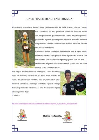 4
UXUE FRAILE MENDI LASTERKARIA
Uxue Fraile, donostiarra da eta Zubirin (Nafarroan) bizi da. 1974. Urtean, jaio zen Donos-
tian. Orientazio eta raid probetatik distantzia luzeetara pasatu
zen, eta podiumetik podiumera dabil. Iazko bosgarren postutik
podiumeko bigarren postura pasatu da aurten munduko ultratrail
ezagunenean. Indarrak neurtzen eta indartsu amaitzen dakiela
erakutsi du beste behin.
Ultratrailak mendi lasterketak inportanteak dira. Karrera hauek
mendietako bidexka eta pistetan zehar egiten dira, 5 kmtik 160
kmko luzera izan dezakete. Oso proba gogorrak izan ohi dira.
Donostiarrak bigarren aldia zuen UTMBn (Ultra-Trail du Mont
Blanc). Iazko lasterketa bikai-
nari segida bikaina eman dio aurtengoak. Fraile raidetatik
iritsi zen mendiko lasterketara, eta beste behin erakutsi du
ederki dakiela zer den sufritzea. Hala ere, urtea ez du Cha-
monixen amaituko, hurrengo lasterketa Japonen izango
baitu: Fuji mendiko ultratraila. 25 urte doa atletismo egiten
eta oso gustura dago.
ANIMO!!!!
http://www.berria.eus/paperekoa/1871/025/534940/2015-09-01/lortutakoa_handia_da_urte_askotako_lanaren_fruitua.htm
Haizea eta Gariñe.
 