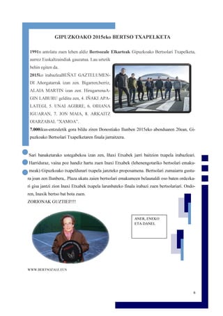 6
GIPUZKOAKO 2015eko BERTSO TXAPELKETA
1991n antolatu zuen lehen aldiz Bertsozale Elkarteak Gipuzkoako Bertsolari Txapelketa,
aurrez Euskaltzaindiak gauzatua. Lau urtetik
behin egiten da.
2015ko irabazleaBEÑAT GAZTELUMEN-
DI Añorgatarrak izan zen. Bigarren,berriz,
ALAIA MARTIN izan zen. HirugarrenaA-
GIN LABURU gelditu zen, 4. IÑAKI APA-
LATEGI, 5. UNAI AGIRRE, 6. OIHANA
IGUARAN, 7. JON MAIA, 8. ARKAITZ
OIARZABAL ”XAMOA”.
7.000ikus-entzuletik gora bildu ziren Donostiako Ilunben 2015eko abenduaren 20ean, Gi-
puzkoako Bertsolari Txapelketaren finala jarraitzera.
Sari banaketarako ustegabekoa izan zen, Iñaxi Etxabek jarri baitzion txapela irabazleari.
Harriduraz, vaina poz handiz hartu zuen Inaxi Etxabek (lehenengotariko bertsolari emaku-
meak) Gipuzkoako txapeldunari txapela janzteko proposamena. Bertsolari zumaiarra gustu-
ra joan zen Ilunbera,. Plaza ukatu zaien bertsolari emakumeen belaunaldi oso baten ordezka-
ri gisa jantzi zion Inaxi Etxabek txapela larunbateko finala irabazi zuen bertsolariari. Ondo-
ren, Inaxik bertso bat bota zuen.
ZORIONAK GUZTIEI!!!!
WWW.BERTSOZALE.EUS
ANER, ENEKO
ETA DANEL
 