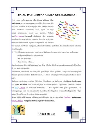 7
BA AL DA MUNDUAN ABIZEN GUTXIAGORIK?
Egin ezazu proba: amaren edo aitaren abizena bila-
tzailean sartu,eta aurkitu ezazu non bizi diren zure dei-
tura bera dutenak. Harritu egingo zara, akaso, edo au-
rretik zenekiena baieztatuko duzu, agian. Ez dago
gauza errazagorik; doan da, gainera. Aukera
hori Forebears webguneak eskaintzen du, abizenak
munduan barrena kokatu, jatorriari buruzko azalpenak
eman eta esanahiaren inguruko argibideak ere ematen
ditu atariak. Forebears webgunea, abizenak bilatzeko erabiltzen da zure abizenaren informa-
zioa bilatzeko.
2015/11/12ean sortu zen gutxi gorabehera.Webgune horretan informazio hau azaltzen da:
-Webguneari buruzko informazioa.
-Abizen arraroenak.
-Zure abizena bilatu…
Guk ikusi dugu abizenik hedatuena hau dela: Alzola. Alzola abizena Zumarragatik, Elgoibar-
tik eta Azpeitiatik dator.
Norberaren jakin-mina asetzeaz gain, genealogia zaleek gustuko izango dituzten erregistro
eta datu piloa eskaintzen du Forebearsek. 11 milioi abizen jasotzen dituen datu-basea du oi-
narri.
Webgunea arakatuta, Araban, Bizkaian, Gipuzkoan eta Nafarroan zabalduen dauden eus-
kal zortzi abizenak zein diren ere jakin arazi dute (iturria, Espainiako Estatistika Institu-
tua, INE). Zabala da munduan hedatuena, 124.815 lagunek dute, gutxi gorabehera. Bat
baino gehiago harri eta zur geratuko da, ordea, Zabala gehien non dauden begiratuta: Filipi-
netan. Kolonbia eta Argentina daude zerrendan.
Beraz, jakin nahi baduzu gehiago zure abizenari buruz, sar zaitez Forebears webgunean.
(www.Eitb.eus) webgunetikateraduguinfornmaziohau.
Oihan eta Jon
 