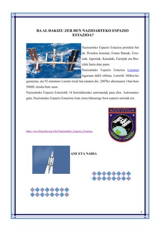 9
BAAL DAKIZU ZER DEN NAZIOARTEKO ESPAZIO
ESTAZIOA?
Nazioarteko Espazio Estazioa proiektu bat
da. Proiektu honetan, Estatu Batuak, Erru-
siak, Japoniak, Kanadak, Europak eta Bra-
silek hartu dute parte.
Nazioarteko Espazio Estazioa Lurraren
inguruan dabil orbitan, Lurretik 360km-ko
garaieran, eta 92 minuturo Lurrari itzuli bat ematen dio. 2007ko abuztuaren 14an bere
50000. itzulia bete zuen.
Nazioarteko Espazio Estaziotik 14 herrialdeetako astronautak pasa dira. Astronautez
gain, Nazioarteko Espazio Estaziora Joan ziren lehenengo bost espacio turistak ere.
https://eu.wikipedia.org/wiki/Nazioarteko_Espazio_Estazioa.
ANE ETA NAHIA
.
 
