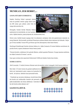 10
MUNDUAN, ZER BERRI?,…
LUR PLANETAREN ETORKIZUNA
Stephen Hawking fisikari ospetsuak ziurtzat
eman du gizakiak suntsitu egingo duela Lurra,
eta 600 urtean gure planeta suzko bola bat
izango dela aurreikusi du.
Horregatik, bizitoki berriak bilatzeko beharra
azpimarratu du zientzialariak, eta 'auzo' gertuko-
enera, AlphaCentaurira, joatea proposatu du, hondamenditik ihesi.
Horren ustez, hainbat kausak eragingo dute Lur planetaren suntsipena, hala nola populazioaren tamainak eta
energi beharrak. Ildo horretatik, proiektuak finantziazio pribatua beharko duela ohartarazi du fisikariak. Beijin-
gen (Txina) izandako Tencent WE goi-bileran egin ditu adierazpenok, bideo baten bitartez.
Hawkingek Breakthrough Starshot ekimena babestu du. Alpha Centaurira 20 urtean bidaltzea aurreikusten du
proieku horrek, argiaren abiaduraren frakzio batera joanda.
"Sistema horrekin, ordubetean iritsi gaitezke Martera, zenbait egunetan Plutonera, Voyager pasatzea astebetean
eta Alpha Centaurira 20 urtean", esan du.
Gaur egun existitzen den espaziontzi bizkorrenak 30.000 urte beharko lituzke hara iristeko.
ILERIK LUZEENA
Abril Lorenzatti, 17 urtekin Guinness liburuan sartu da munduko errekor izateagatik: ilerik luzeena edukitzea.
Bere ileak 1,52 metro luzeran du gazteak esplikatzen du ez
duela ezer inportanterik egiten xanpua eta leuntzailea ba-
karrik, ile luzetxoa daukaten beste pertsonak bezala.
“Eskailerak igo eta jaisten ditudanean, lurretik hartu behar
dut bestela eror naitekeelako ilearekin edo pertsonek za-
paldu dezaketelako edo haizea dabilenean kontrolatu be-
har dut bestela erabat nahasten zait.”
LIAM ETA JON H.
 