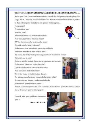 11
BERTSOLARITZAKO IRAKASLE BERRIAREKIN SOLASEAN….
Kaixo gaur Unai Ormaetxea bertsolaritzako irakasle berriari galdera batzuk egingo diz-
kiogu. Jokin Labaienen ordezkoa zarelako eta ikastola honetan berria zarelako, pentsa-
tu dugu interesgarria litzatekeela zuri galdera batzuk egitea....
Nongoa zara?
Errenteriakoa naiz
Non bizi zara?
Andoainen amona eta aitonaren baserrian.
Noiz hasi ziren bertso irakaslea izaten?
2017an hasi nintzen bertso irakaslea izaten.
Zergatik zara bertsolari irakaslea?
Irakaskuntza ikasi nuelako eta gustatzen zaidalako.
Bertsolari txapelketan parte hartu al duzu?
Ez, baina 2017ko bertso txapelketan gai jartzaile bezala ibili nintzen.
Bertsolari ona al zara?
Izatez ez naiz bertsolaria baina bertso-paperetan aritzen naiz.
Ze bertsolari elkartetan egiten duzu lan?
Gipuzkoako bertsolari elkartean aritzen naiz.
Noiz hasi zinen bertsolari izaten?
Nik ez dut burua bertsolari bezala ikusten.
Zer nahiago duzu bertsolari plazan edo bertsolari gelan?
Bertsolari-gelan, jendeari erakusten diodalako.
Ze bertsolari gustatzen zaizu gehien?
Plazan Maialen Lujanbio eta Aitor Mendiluze, baina bertso- afarirako umorea lantzen
duena.Bertsolari gazteak dituk gogoko.
Eskerrik asko gure galderak erantzutea-
gatik!!!
IRATI ETA JON U.
 