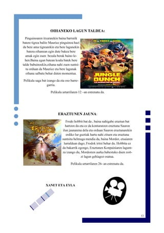 13
OIHANEKO LAGUN TALDEA:
Pinguinoaren itxurarekin baina barrutik
batere tigrea balitz Maurice pinguinoa hazi
da bere ama tigrearekin eta bere lagunekin
batera oihanean egin dute bakea bere
amak egin zuen bezala berak baino le-
hen.Baina egun batean koala batek bere
talde babuinoekin,oihana nahi zuen suntsi-
tu orduan da Maurice eta bere lagunak
oihana salbatu behar duten momentua.
Pelikula saga bat izango da eta oso barre-
garria.
Pelikula urtarrilaren 12 –an estrenatu da.
ERAZTUNEN JAUNA:
Frodo hobbit bat da , baina nahigabe eraztun bat
hartzen du eta ez da konturatzen eraztuna Sauron
ilun jaunarena dela eta orduan Sauron eraztunarekin
erdiko lur guztiak hartu nahi zituen eta eraztuna
suntsitu helmuga mendia da, baina Mordor, etsaiaren
lurraldean dago, Frodok iritsi behar du. Hobbita ez
da bakarrik egongo, Eraztunen Konpainiaren lagunt-
za izango du, Mordorren aurka babestuko duen zort-
zi lagun gehiagoz osatua.
Pelikula urtarrilaren 26- an estrenatu da.
XANET ETA EYLA
 