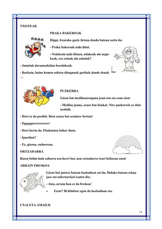 14
TXISTEAK
PRAKA BAKEROAK
Hippy itxurako gazte iletsua denda batean sartu da:
- Praka bakeroak nahi ditut.
- Nolakoak nahi dituzu, udakoak ala negu-
koak, oso estuak ala zabalak?
- Jantziak daramazkidan bezalakoak.
- Barkatu, baina hemen saltzen ditugunak garbiak daude denak
…
PUZKERRA
Gizon bat medikuarengana joan zen eta esan zion:
- Mediku jauna, arazo bat daukat. Nire puzkerrek ez dute
usainik.
- Hori ez da posible. Bota ezazu bat oraintxe bertan!
- Pppppprrrrrrrrrrr!
- Hori larria da. Ebakuntza behar duzu.
- Ipurdian?
- Ez, gizona, sudurrean.
ORTZADARRA
Bazen behin hain zaharra zen herri bat, non ortzadarra txuri beltzean zuen!
ARRAIN FRESKOA
Gizon bat jatetxe batean bazkaltzen ari da. Halako batean eskua
jaso eta tabernariari esaten dio:
- Aizu, arrain hau ez da freskoa!
• Ezetz? Bi hilabete egon da hozkailuan eta.
UNAI ETA AMAIUR
 