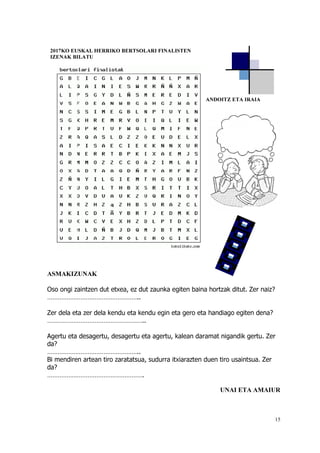 15
ASMAKIZUNAK
Oso ongi zaintzen dut etxea, ez dut zaunka egiten baina hortzak ditut. Zer naiz?
……………………………………………..
Zer dela eta zer dela kendu eta kendu egin eta gero eta handiago egiten dena?
………………………………………………..
Agertu eta desagertu, desagertu eta agertu, kalean daramat nigandik gertu. Zer
da?
……………………………………………..
Bi mendiren artean tiro zaratatsua, sudurra itxiarazten duen tiro usaintsua. Zer
da?
……………………………………………….
UNAI ETA AMAIUR
2017KO EUSKAL HERRIKO BERTSOLARI FINALISTEN
IZENAK BILATU
ANDOITZ ETA IRAIA
 