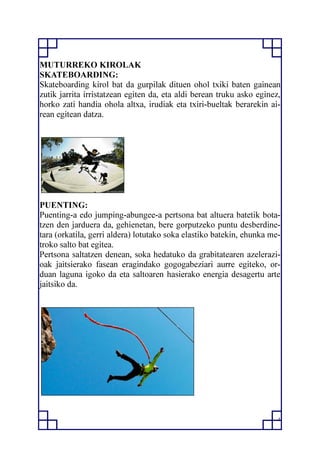4
MUTURREKO KIROLAK
SKATEBOARDING:
Skateboarding kirol bat da gurpilak dituen ohol txiki baten gainean
zutik jarrita irristatzean egiten da, eta aldi berean truku asko eginez,
horko zati handia ohola altxa, irudiak eta txiri-bueltak berarekin ai-
rean egitean datza.
PUENTING:
Puenting-a edo jumping-abungee-a pertsona bat altuera batetik bota-
tzen den jarduera da, gehienetan, bere gorputzeko puntu desberdine-
tara (orkatila, gerri aldera) lotutako soka elastiko batekin, ehunka me-
troko salto bat egitea.
Pertsona saltatzen denean, soka hedatuko da grabitatearen azelerazi-
oak jaitsierako fasean eragindako gogogabeziari aurre egiteko, or-
duan laguna igoko da eta saltoaren hasierako energia desagertu arte
jaitsiko da.
 