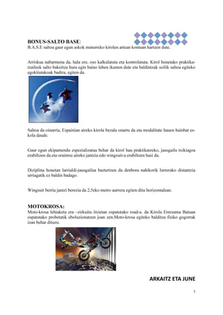 5
BONUS-SALTO BASE:
B.A.S.E saltoa gaur egun askok muturreko kirolen artean kontuan hartzen dute.
Arriskua nabarmena da, hala ere, oso kalkulatuta eta kontrolatuta. Kirol honetako praktika-
tzaileek salto bakoitza hura egin baino lehen ikasten dute eta baldintzak soilik saltoa egiteko
egokitutakoak badira, egiten da.
Saltoa da oinarria, Espainian aireko kirola bezala onartu da eta modalitate hauen hainbat es-
kola daude.
Gaur egun ekipamendu espezializatua behar da kirol hau praktikatzeko, jausgailu txikiagoa
erabiltzen da eta oraintsu aireko jantzia edo wingsuit-a erabiltzen hasi da.
Diziplina honetan larrialdi-jausgailua baztertzen da denbora nahikorik lurrerako distantzia
urriagatik ez baldin badago.
Wingsuit berria jantzi berezia da 2,5eko metro aurrera egiten ditu horizontalean.
MOTOKROSA:
Moto-krosa lehiaketa era –zirkuitu itxietan ospatutako road-a. da Kirola Erresuma Batuan
ospatutako probetatik eboluzionatzen joan zen.Moto-krosa egiteko balditza fisiko gogorrak
izan behar dituzu.
ARKAITZ ETA JUNE
 