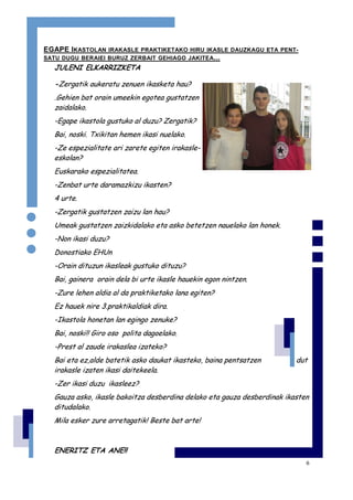 6
EGAPE IKASTOLAN IRAKASLE PRAKTIKETAKO HIRU IKASLE DAUZKAGU ETA PENT-
SATU DUGU BERAIEI BURUZ ZERBAIT GEHIAGO JAKITEA...
JULENI ELKARRIZKETA
-Zergatik aukeratu zenuen ikasketa hau?
.Gehien bat orain umeekin egotea gustatzen
zaidalako.
-Egape ikastola gustuko al duzu? Zergatik?
Bai, noski. Txikitan hemen ikasi nuelako.
-Ze espezialitate ari zarete egiten irakasle-
eskolan?
Euskarako espezialitatea.
-Zenbat urte daramazkizu ikasten?
4 urte.
-Zergatik gustatzen zaizu lan hau?
Umeak gustatzen zaizkidalako eta asko betetzen nauelako lan honek.
-Non ikasi duzu?
Donostiako EHUn
-Orain dituzun ikasleak gustuko dituzu?
Bai, gainera orain dela bi urte ikasle hauekin egon nintzen.
-Zure lehen aldia al da praktiketako lana egiten?
Ez hauek nire 3.praktikaldiak dira.
-Ikastola honetan lan egingo zenuke?
Bai, noski!! Giro oso polita dagoelako.
-Prest al zaude irakaslea izateko?
Bai eta ez,alde batetik asko daukat ikasteko, baina pentsatzen dut
irakasle izaten ikasi daitekeela.
-Zer ikasi duzu ikasleez?
Gauza asko, ikasle bakoitza desberdina delako eta gauza desberdinak ikasten
ditudalako.
Mila esker zure arretagatik! Beste bat arte!
ENERITZ ETA ANE!!
 