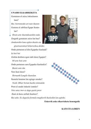 8
UNAIRI ELKARRIZKETA
Gustatzen al zaizu irakaslearen
lana?
Bai, horretarako ari naiz ikasten
Gustura al zabiltza Egape ikasto-
lan?
Orain arte ikusitakoarekin ondo.
Zergatik gustatzen zaizu lan hau?
Jendearekin lana egiten duzula eta
gizartearentzat beharrezkoa delako
Ondo portatzen al dira Egapeko ikasleak?
Ia beti bai
Zenbat denbora egon nahi duzu Egapen?
60 urte bete arte
Ondo portatzen zara Egapeko ikasleekin?
Baietz uste dut.
Non ikasi duzu?
Hernanik Langile ikastolan.
Ikastola honetan lan egingo zenuke?
Noski. Bihar bertan hasiko nintzateke
Prest al zaude irakasle izateko?
Nire ustez inor ez dago guztiz prest
-Ikasi al duzu zerbait ikasleez?
Bai asko. Ez dagoela formula magikorik ikasleekin lan egiteko.
Eskerrik asko elkarrizketa honengatik
KATI ETA LOREN
 
