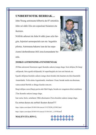 9
UNIBERTSOTIK BERRIAK…
John Young astronauta hilberria da 87 urterekin.
John sei aldiz iilia zen espazioan biaiatzen eta
ikertzen.
NASAk adierazi du John bi aldiz joan zela ilar-
gira, Injeniari aeroespaziala zen eta hegazkin
pilotua. Astronauta bakarra izan da lau espa-
ziuntzi desberdinetan ibili zena komandante be-
zala.
2018KO ASTRONOMIA FENOMENOAK
2018an astronomi fenomeno ugari ikusteko aukera izango dugu: bost eklipse (bi ilargi
-eklipseak, hiru eguzki-eklipseak); bi superilargiak eta izar euri batzuk ere.
Eguzki eklipsea ikusteko aukera izango duzu honako dta hauetan eta leku hauetatik:
Antartidatik, Txile edota Argentinatik, otsailaren 15ean; bestak utaila eta abuztuan,
vaina euskal Heritik ez ditugu ikusiko ezta ere.
Ilargi eklipse osoa (Ilargi gorria edo Odol ilagia, bezala ere ezagutzen dira) uztailaren
27an ikusteko aukera izango dugu.
Izar euria, beriz, uztailaren 18tik abuztuaren 25era ikusteko aukera izango dugu.
Ea zortea duzun eta zerbait ikusten duzun!!!!
https://elpais.com/elpais/2018/01/06/ciencia/1515270296_035902.html
https://elpais.com/elpais/2018/01/03/ciencia/1515013431_115978.html
MALEN ETA JON G.
 