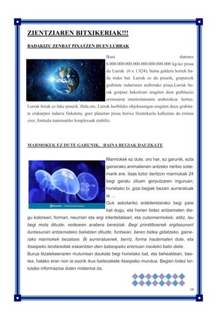 10
ZIENTZIAREN BITXIKERIAK!!!
BADAKIZU ZENBAT PIXATZEN DUEN LURRAK
Ikusi dutenez
6.000.000.000.000.000.000.000.000 kg-ko pisua
du Lurrak (6 x 1.024); baina galdera horrek ba-
du truko bat. Lurrak ez du pisurik, gorputzek
grabitate indarraren araberako pisua.Lurrak be-
rak gorputz bakoitzari eragiten dion grabitazio
eremuaren intentsitatearen araberakoa: hortaz,
Lurrak berak ez luke pisurik. Hala ere, Lurrak hurbileko objektuengan eragiten duen grabita-
te erakarpen indarra finkatuta, gure planetan pisua horixe litzatekeela kalkulatu da estima
zioz, formula matematiko konplexuak erabiliz.
MARMOKEK EZ DUTE GARUNIK, BAINA BEGIAK DAUZKATE
Marmokek ez dute, oro har, ez garunik, ezta
gainerako animalienen antzeko nerbio siste-
marik ere. itsas liztor deritzon marmokak 24
begi garatu zituen gorputzaren inguruan;
horietako bi, giza begiak bezain aurreratuak
ia …
Guk askotariko erabileretarako begi pare
bat dugu, eta horien bidez antzematen die-
gu koloreari, formari, neurriari eta argi intentsitateari; eta cubomarmokek, aldiz, lau
begi mota dituzte, xedearen arabera bereiziak. Begi primitiboenek argitasunari/
iluntasunari antzemateko baliatzen dituzte, funtsean, beren bidea gidatzeko, gaine-
rako marmokek bezalaxe. Bi aurreratuenek, berriz, forma hautematen dute, eta
itsaspeko landarediak eskaintzen dien babespeko eremuan irauteko balio diete.
Burua litzatekeenaren muturrean daukate begi horietako bat, eta behealdean, bes-
tea, halako eran non ia osorik ikus baitezakete itsaspeko mundua. Begien bidez lor-
tutako informazioa duten misterioa da.
 