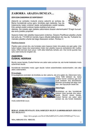 12
ZABORRA ARAZOA DENEAN…
ZER EGIN ZABORRIK EZ SORTZEKO?
Zaborrik ez sortzeko modurik onena zaborrik ez sortzea da.
Baina hondakinak sortuz gero, birziklatu egin daitezke, hau da,
tratamendu baten ondoren beste zerbaitetarako erabili daiteke.
Edo zerbait erabili ondoren beste erabilera bat eman
dakioke. Zer jostailu egin daiteke zaborretara doazen elementuekin? Eragin buruari,
eta sortu jostailu propioak!
Itsasora iristen den plastiko kopuruaren ondorioz, Ozeano Pazifikoan plastiko uharte
bat sortu da. 710.000 km karratu inguru dituela kalkulatzen da; hau da, Turkiaren ta-
mainako plastiko uharte bat dago itsasoaren erdian. Pentsa.!!!!
Plastikoa itsasora
Plastiko asko arinak dira, eta horietako asko itsasora iristen dira jabetu ere egin gabe. Urte
bakar batean itsaso eta ozeanoetara iristen den plastiko kopurua zenbatekoa den irudika-
tzeko, Eiffel dorreak duen pisua 1.200 aldiz biderkatu behako zen. Eta horrek guztiak itsa-
soko izaki bizidunei eragiten die.
ZABORRA
EUSKAL HERRIAN
Mundu osoan bezala, Euskal Herrian ere zabor asko sortzen da, eta horiek tratatzeko modu
ezberdinak daude.
Hondakinak bereizteko modu ugari daude: kolore ezberdinetako edukiontziekin, edo atez
ateko sistemarekin.
Erraustegia.
Erraustegietara eramaten da birziklatu ez den zaborra, eta erre egiten da. Zaborraren bolu-
mena %80 txikitzen da, baina
erretze horren ondorioz gas toxi-
koak botatzen dira atmosferara.
Bizkaian erraustegi bat dago mar-
txan, eta Gipuzkoan beste bat
Zabortegia.
Birziklatzen ez den hondakinak
pilatzen diren guneak dira zabor-
tegiak. Mundu osoan bezala,
Euskal Herrian ere zabor asko
sortzen da, eta horiek tratatzeko
modu ezberdinak daude.
BERAZ, ONDO PENTSATU ZUK SORTZEN DUZUN ZABORRAREKIN ZER EGI-
TEN DUZUN!!!!
https://drive.google.com/file/d/1DbuNdBPJuX2YwzffaFrZ2PDB9xtqV7Te/view
NOA, OIHANE ETA MIGUEL
 