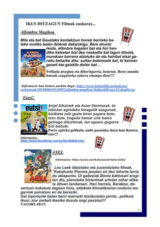 13
IKUS DITZAGUN Filmak euskaraz...
Alfombra Magikoa
Mila eta bat Gauetako kontakizun honek herrixka ba-
teko mutiko baten ibilerak dakarzkigu. Bere ahuntz
leiala, alfonbra hegalari bat eta hiri han-
diko kaleetan bizi den neskatila bat lagun dituela,
munduan barrena abiatuko da eta hainbat etsai ga-
raitu beharko ditu: sultan boterezale bat, bi kaiman
goseti eta gaizkile doilor bat…
Pelikula atsegina eta dibertigarria, benetan. Beste mundu
batzuk ezagutzeko aukera emango dizu!!!!
Informacio hau hemen aurkitu dugu: https://www.kulturklik.euskadi.eus/
sorkuntzak/2019040410130992/alfonbra-magikoa-/kulturklik/eu/z12-detalle/eu/
Eutsi!
Anjel Alkainek eta Asier Hormazak, te-
lebistan egindako lanagatik ezagunak,
bizikleta zale gazte biren papera bete-
tzen dute, hogeita hamar urte baino
gehiago dituztenak, lan egoera gogorra
bizi baitute.
Parre egiteko pelikula, ondo pasatuko duzu hau ikusten,
ziur!!!
Informacioa:
https://www.filmaffinity.com/es/film464699.html
AXEL
Informazioa: https://zuzeu.eus/kultura/axel-heroi-txikia/
Leo Leek idatzitako eta zuzendutako filmak,
“Kakahuete Planeta jasaten ari den lehorte larria
du abiapuntu. Ur gabeziak Bonta kaktusari eragi-
ten dio, planetako biztanleak urtetan zehar elika-
tu dituen landareari. Hori horrela, Baraboo, de-
sertuan kokatuta dagoen hiria, aldaketa klimatikoaren ondorio laz-
garriak pairatzen ari da bereziki.
Gai inportante baten berri marrazki bizidunetan jarrita...pelikula
ikusi, ziur zerbait ikasiko duzula ongi pasatuz!!!
NAGORE-IBAN
 