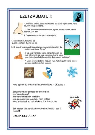 14
EZETZ ASMATU!!!
1. Balio du jateko, balio du ukitzeko eta txalo egiteko eta, nola
ez!, orri hau pasatzeko.
2. Niri emandako ostikoei esker, egiten dituzte horiek jokaldi
ederrak. Zer da?
3. Gogorra eta eztia, gabonetako jakia.
4. Maindire bat, harizkoa ez
guztia estaltzen du eta ura ez.
5. Bi mendiren artean tiro zaratatsua, sudurra itxiarazten du-
en tiro usaintsua. Zer da?
6. Ez naiz tronpeta, baina tronpeta batek be-
zala jotzen dut, ez naiz eskopeta, baina esko-
peta batek bezala bi kanoi ditut. Zer naizen badakizu?
7. Udan jendez beterik, neguan huts-hutsik; zutik baino jende
gehiago egoten da han etzanik.
Nola egiten du tomate batek doministiku? ( Ketxup )
Soldadu batek galdetu dio beste bati:
-zertan ari zara?
-hemen! emazteari idazten!
-eta zergatik idazten duzu hain poliki?
-nire emazteak ez dakielako azkar irakurtzen
Zer esaten dio zuhaitz batek beste zuhaitz bati ?
Kaixo!!
DASHA ETA OIHAN
 