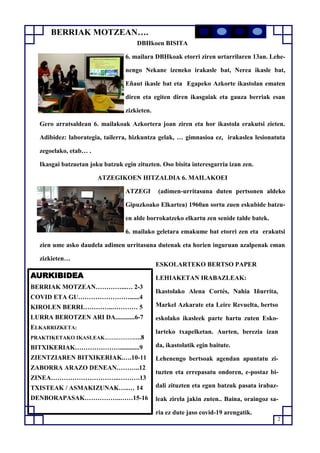 2
AURKIBIDEA
BERRIAK MOTZEAN…………...… 2-3
COVID ETA GU……………………......4
KIROLEN BERRI…………..………… 5
LURRA BEROTZEN ARI DA............6-7
ELKARRIZKETA:
PRAKTIKETAKO IKASLEAK…….………….8
BITXIKERIAK…………………............9
ZIENTZIAREN BITXIKERIAK.….10-11
ZABORRA ARAZO DENEAN………..12
ZINEA…………………………..……….13
TXISTEAK / ASMAKIZUNAK…..… 14
DENBORAPASAK……………..……15-16
DBHkoen BISITA
6. mailara DBHkoak etorri ziren urtarrilaren 13an. Lehe-
nengo Nekane izeneko irakasle bat, Nerea ikasle bat,
Eñaut ikasle bat eta Egapeko Azkorte ikastolan ematen
diren eta egiten diren ikasgaiak eta gauza berriak esan
zizkieten.
Gero arratsaldean 6. mailakoak Azkortera joan ziren eta hor ikastola erakutsi zieten.
Adibidez: laborategia, tailerra, hizkuntza gelak, … gimnasioa ez, irakaslea lesionatuta
zegoelako, etab… .
Ikasgai batzuetan joku batzuk egin zituzten. Oso bisita interesgarria izan zen.
ATZEGIKOEN HITZALDIA 6. MAILAKOEI
ATZEGI (adimen-urritasuna duten pertsonen aldeko
Gipuzkoako Elkartea) 1960an sortu zuen eskubide batzu-
en alde borrokatzeko elkartu zen senide talde batek.
6. mailako geletara emakume bat etorri zen eta erakutsi
zien ume asko daudela adimen urritasuna dutenak eta horien inguruan azalpenak eman
zizkieten…
ESKOLARTEKO BERTSO PAPER
LEHIAKETAN IRABAZLEAK:
Ikastolako Alena Cortés, Nahia Iñurrita,
Markel Azkarate eta Leire Revuelta, bertso
eskolako ikasleek parte hartu zuten Esko-
larteko txapelketan. Aurten, berezia izan
da, ikastolatik egin baitute.
Lehenengo bertsoak agendan apuntatu zi-
tuzten eta errepasatu ondoren, e-postaz bi-
dali zituzten eta egun batzuk pasata irabaz-
leak zirela jakin zuten.. Baina, oraingoz sa-
ria ez dute jaso covid-19 arengatik.
BERRIAK MOTZEAN….
 