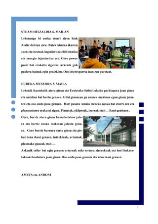 3
STEAM HITZALDIA 6. MAILAN
Lehenengo bi neska etorri ziren biak
Alaitz deitzen zien. Batek kimika ikasten
zuen eta besteak ingenieritza eleKtronika
eta energia injeniaritza ere. Gero power
point bat erakutsi ziguten. Azkenik guk
galdera batzuk egin genizkien. Oso interesgarria izan zen guretzat.
EUREKA MUSEORA 5. MAILA
Lehenik ikastolatik atera ginen eta Urnietako futbol zelaiko parkingera joan ginen
eta autobus bat hartu genuen. Iritsi ginenean gu uraren makinan egon ginen jolas-
ten eta oso ondo pasa genuen. Hori pasata Amaia izeneko neska bat etorri zen eta
planetariuma erakutsi zigun. Planetak, eklipseak, izarrak etab… ikusi genituen .
Gero, berriz atera ginen hamaiketakoa jate-
ra eta berriz urako makinan jolastu genu-
en. Gero berriz barrura sartu ginen eta pis-
kat dena ikusi genuen, intxektuak, arrainak,
plasmako gauzak etab….
Azkenik tailer bat egin genuen urtaroak nola sortzen zirenekoak eta hori bukatu-
takoan ikastolara joan ginen. Oso ondo pasa genuen eta asko ikasi genuen
AMETS eta ANDONI
 