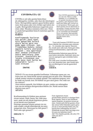 4
COVID19a ETA GU
COVIDa ez zait asko gustatu baina klase-
ak ordenagailuz zirelako, asko ikasi dut teknologiari
buruz. Berrogeialdian egunero gauza berdina egiten
nuen, beste gauza asko ezin zirelako egin kalera ate-
ra gabe. Berrogeialdia bukatzean izugarrizko poza
eman zidan. Musukoa eramatera ohitu naiz. Orain
ez gaude berrogeialdian baina bi metrotara egon be-
har gara!!!
HARITZ
Konfinamendu hasieran
oso gaizki pasa nuen,
ezin genuelako kalera
atera baina gero oso
ondo egon nintzen. Kon-
finamendua bukatu zenean
egunero kalera ateratzen
nintzen ; eta oporretan
ahal zenean Urnietatik
atera oporretara joan
nintzen. Ikastolara bu-
letatu nintzenean oso
ondo pasa nuen baina mu-
sukoarekin larri-
tzen nintzen
IRATXE
Testu txiki honetan COVID19 eta neri
buruz idatziko dut, etxeratua egon nintzene-
an… Ez zitzaidan asko inporta. Hasieran
bai, etxetik atera nahi nuen, baina gero ohitu
nintzen konfinamendura, superondo pasa
nuen!!
Konfinamendua bukatzean gogo pila bat
nuen kalera ateratzeko, baina gero atera nin-
tzen eta aspergarria egin ziztzaidan kalera
ateratzea.
Oso ondo etorri zitzaidan konfinamendua.
Ia ez naiz ikastolara joan, opor luzeak egon
dira eta dibertigarria izan da egunerokoa
aldatzea.
ASIER H.
2020-03-15a zen etxean geunden konfinatuta. Lehenengo eguna zen, oso
txarra izan zen; baina hortik aurrera egunak pasa eta pasa ziren. Minutuek
orduak ematen zituzten eta orduak egunak!! Oso aspertuta nengoen, etxe-
ko lanak oso luzeak ziren. Bi hilabete eta gero atera ginen. Oso ondo sen-
titu nintzen!!
Atera nintzen egunetik, hiru hilabete eta gero, jendea oso arduragabea
izan zen eta musukoa derrigorrezkoa bihurtu zen. Hortik aurrera dena
okerrera joan zen!!!
AITANA
Konfinamenduan bi hilabete pasa genituen
etxean sartuta. Ondo, bueno, bai, ondo pasa
nuen: amak eta nik jokuak begiratzen genitu-
en eta batzuk erosi genituen!
Hurrengo egunetan jolasten genuen eta oso
ondo zeuden, jolasak dibertigarriak eta entre-
tenigarriak ziren. Partxisean ere ibili ginen!!!
Parre asko egin genuen!!!
OIHANE V
Esan zigutenean etxean
gersatu behar genuela ez zitzaigun hain-
beste inporta, zeren ez naiz hainbeste
egoten kanpoan, eta gainera terraza ge-
nuen. Gainera pila bat bat gustatu zitzai-
dan astean behin bideodeia egiten genu-
ela eta ez nuen prestatu behar ezer, ba-
karrik piztu ordenagailua eta lixto!!
Hilabeteak eta gero ahal izan dugu etxe-
tik atera eta ikastolara itzuli!!
Ah!! Nire familia guztiak, nik ezik, CO-
VID izan du!!!!
IBAN
Nire COVID esperientzia ez da
oso ona izan. Baina ez eduki
dudalako, ez, ez zaidalako bat
ere gustatu muxukoa eramatea.
Eta gainera, jaten dugunean metro
batera jarri behar gara, eta hori ere
ez zait gustatzen. Horrez gain, pan-
demia gustatu zait eta aldi berean ez
zait gustatu. Gustatu zait ikasi duda-
lako denbora aprobetxatzen eta gau-
za oso sortzaileak egin ditudalako.
Eta ez zait gustatu, egon garelako
denbora asko etxean, eta ezin izan
garelako kalera atera..
SOFIA
 