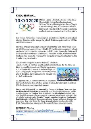 5
KIROL BERRIAK...
2020ko Udako Olinpiar Jokoak, ofizialki 32
Olinpiadako Jokoak bezala ezagutuak,
2021ean Tokio hirian ospatuko diren Olinpi-
ar Jokoak izango dira, Nazioarteko Olinpiar
Batzordeak (ingelesez IOC) usadioa jarraituz
antolatuko dituen nazioarteko kirol ospakizu-
na.
Era berean Paralinpiar Jokoak ere hiri eta batzorde berdinek antolatuko
dituzte. Bigarren aldia izango da jokoak Tokion ospatzen direla 1964ko
ekitaldien ondoren.
Jatorriz, 2020ko uztailaren 24tik abuztuaren 9ra izan behar ziren joko-
ak. 2020ko martxoaren 24an, COVID-19 pandemiaren eraginez, jokoak
urtebetez 2021eko udara atzeratzea erabaki zuten Japoniako Gobernuak
eta Nazioarteko Olinpiar Batzordeak. Hala ere, Tokio 2020 izena man-
tenduko dute ofizialki. Jokoak 2021eko uztailaren 23tik abuztuaren 8ra
izateko programatu dira.
324 domina-diziplina burutuko dira 33 kiroletan.
Beisbol/sofbola olinpiar kirol bezala berreskuratuko da, eta beste lau
kirol berri gehituko zaizkio olinpiar programa-
ri: kirol eskalada, karatea, skateboardinga, eta
surfa. Dagoeneko programan zeuden kiroletan
ere 15 diziplina berri sartuko dira, besteak bes-
te, 3x3 saskibaloia.
33 egoitzetatik 28 villa olinpikotik 8 kilometro
barruan kokatuko dira. Ondare gunea delakoa, hiriaren ipar-ekialdean,
1964ko jokoen gune nagusia izan zen.
Bertan euskal kirolariak ere izango dira, Oraingoz, Maialen Chourraut, An-
der Elosegi eta Higinio Rivero piraguistek lortu dute Joko Olinpikoetara joateko
txartel nominala, eta Virginia Díaz arraunlariak eta Iñigo Peña piraguistak oso
ongi dute bideratuta parte hartzeko aukera, beren ontziak sailkatuta baitituzte. Gur-
pil-aulkiko basketeko Asier García, Txema Avendaño, Agurtzane Eguiluz eta
Beatriz Zudaire jokalariek dagoeneko sailkatuta dauden selekzioen deialdian sar-
tzea espero dute, belar-hockeyko Diego Arana jokalariak bezalaxe. Bestalde,
Iraitz Arrospide atleta gipuzkoarrak dagoeneko lortu du gutxieneko marka,
IOAR ETAAIARA
Hemendik atera dugu informazio guztia: https://eu.wikipedia.org/
wiki/2020ko_Udako_Olinpiar_Jokoak http://basqueteam.eus/eu/deporte/todos-nuestros-
deportistas/
 