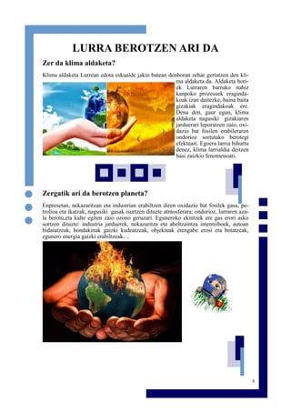 6
LURRA BEROTZEN ARI DA
Zer da klima aldaketa?
Klima aldaketa Lurrean edota eskualde jakin batean denboran zehar gertatzen den kli-
ma aldaketa da. Aldaketa hori-
ek Lurraren barruko nahiz
kanpoko prozesuek eraginda-
koak izan daitezke, baina baita
gizakiak eragindakoak ere.
Dena den, gaur egun, klima
aldaketa nagusiki gizakiaren
jarduerari leporatzen zaio, oxi-
dazio bat fosilen erabileraren
ondorioz sortutako berotegi
efektuari. Egoera larria bihurtu
denez, klima larrialdia deitzen
hasi zaizkio fenomenoari.
Zergatik ari da berotzen planeta?
Enpresetan, nekazaritzan eta industrian erabiltzen diren oxidazio bat fosilek gasa, pe-
trolioa eta ikatzak, nagusiki gasak isurtzen dituzte atmosferara; ondorioz, lurraren aza-
la berotu,eta kalte egiten zaio ozono geruzari. Eguneroko ekintzek ere gas erori asko
sortzen dituzte: industria jarduerek, nekazaritza eta abeltzaintza intentsiboek, autoan
bidaiatzeak, hondakinak gaizki kudeatzeak, objektuak etengabe erosi eta botatzeak,
egunero energia gaizki erabiltzeak…
 