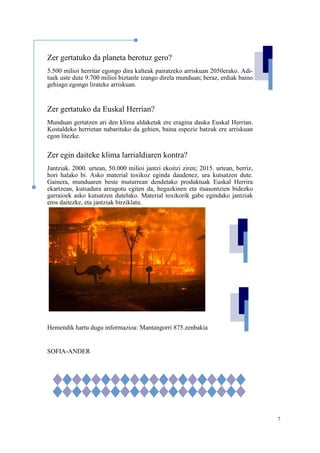 7
Zer gertatuko da planeta berotuz gero?
5.500 milioi herritar egongo dira kalteak pairatzeko arriskuan 2050erako. Adi-
tuek uste dute 9.700 milioi biztanle izango direla munduan; beraz, erdiak baino
gehiago egongo lirateke arriskuan.
Zer gertatuko da Euskal Herrian?
Munduan gertatzen ari den klima aldaketak ere eragina dauka Euskal Herrian.
Kostaldeko herrietan nabarituko da gehien, baina espezie batzuk ere arriskuan
egon litezke.
Zer egin daiteke klima larrialdiaren kontra?
Jantziak. 2000. urtean, 50.000 milioi jantzi ekoitzi ziren; 2015. urtean, berriz,
hori halako bi. Asko material toxikoz eginda daudenez, ura kutsatzen dute.
Gainera, munduaren beste muturrean dendetako produktuak Euskal Herrira
ekartzean, kutsadura areagotu egiten da, hegazkinen eta itsasontzien bidezko
garraioek asko kutsatzen dutelako. Material toxikorik gabe egindako jantziak
eros daitezke, eta jantziak birziklatu.
Hemendik hartu dugu informazioa: Mantangorri 875.zenbakia
SOFIA-ANDER
 