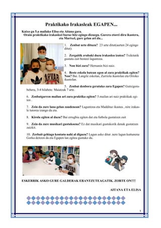 8
Praktikako Irakasleak EGAPEN...
Kaixo gu 5.a mailako Elisa eta Aitana gara.
Orain praktikako irakasleei buruz hitz egingo dizuegu. Gurera etorri dira ikastera,
eta Martxel, gure gelan ari da...
1. Zenbat urte dituzu? 23 urte ditut(aurten 24 egingo
ditut).
2. Zergaitik erabaki duzu irakaslea izatea? Txikitatik
gustatu zait besteei laguntzea.
3. Non bizi zara? Hernanin bizi naiz.
4. Beste eskola batean egon al zara praktikak egiten?
Non? Bai. Langile eskolan, Zurriola ikastolan eta Orioko
ikastolan.
5. Zenbat denbora geratuko zara Egapen? Gutxigora-
behera, 3-4 hilabete. Maiatzak 7 arte.
6. Zenbatgarren mailan ari zara praktika egiten? 5.mailan ari naiz praktikak egi-
ten .
7. Zein da zure lana gelan zaudenean? Laguntzea eta Madditaz ikastea , nire irakas-
le tutorea izango da eta.
8. Kirola egiten al duzu? Bai errugbia egiten dut eta futbola gustatzen zait
9. Zein da zure musikari gustukoena? Ez dut musikari gustukorik denak gustatzen
zaizkit.
10. Zerbait gehiago kontatu nahi al diguzu? Lagun asko ditut .nere lagun kuttunena
Gorka deitzen da eta Egapen lan egitea gustuko du.
ESKERRIK ASKO GURE GALDERAK ERANTZUTEAGATIK. ZORTE ON!!!!
AITANA ETA ELISA
 