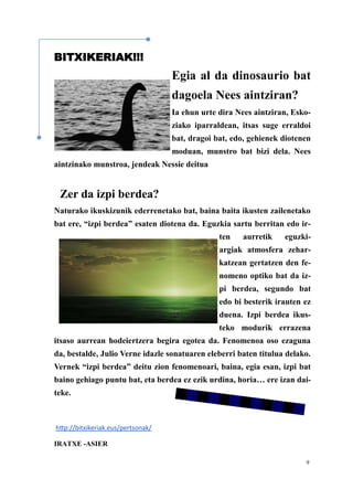9
BITXIKERIAK!!!
Egia al da dinosaurio bat
dagoela Nees aintziran?
Ia ehun urte dira Nees aintziran, Esko-
ziako iparraldean, itsas suge erraldoi
bat, dragoi bat, edo, gehienek diotenen
moduan, munstro bat bizi dela. Nees
aintzinako munstroa, jendeak Nessie deitua
Zer da izpi berdea?
Naturako ikuskizunik ederrenetako bat, baina baita ikusten zailenetako
bat ere, “izpi berdea” esaten diotena da. Eguzkia sartu berritan edo ir-
ten aurretik eguzki-
argiak atmosfera zehar-
katzean gertatzen den fe-
nomeno optiko bat da iz-
pi berdea, segundo bat
edo bi besterik irauten ez
duena. Izpi berdea ikus-
teko modurik errazena
itsaso aurrean hodeiertzera begira egotea da. Fenomenoa oso ezaguna
da, bestalde, Julio Verne idazle sonatuaren eleberri baten titulua delako.
Vernek “izpi berdea” deitu zion fenomenoari, baina, egia esan, izpi bat
baino gehiago puntu bat, eta berdea ez ezik urdina, horia… ere izan dai-
teke.
http://bitxikeriak.eus/pertsonak/
IRATXE -ASIER
 