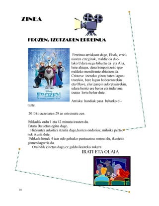 ZINEA
FROZEN. IZOTZAREN ERREINUA
Erreinua arriskuan dago, Elsak, erreinuaren erreginak, maldizioa duelako.Udara negu bihurtu da eta Ana,
bere ahizpa, dena konpontzeko iparraldeko mendirantz abiatzen da.
Cristove izeneko gizon baten laguntzarekin, bere lagun hoberenarekin
eta Olave, elur panpin adoretsuarekin,
udara berriz ere beroa eta indartsua
izatea lortu behar dute.
tuzte.

Arrisku handiak pasa beharko di-

2013ko azaroaren 29 an estreinatu zen.
Pelikulak ordu 1 eta 42 minutu irauten du.
Estatu Batuetan egina dago,
Hizkuntza askotara itzulia dago,horren ondorioz, miloika pertsonek ikusia dute.
Pelikula honek 4 izar edo gehiako puntuazioa merezi du, ikusteko
gomendagarria da.
Oraindik zinetan dago,ez galdu ikusteko aukera.

IRATI ETA OLAIA

10

 