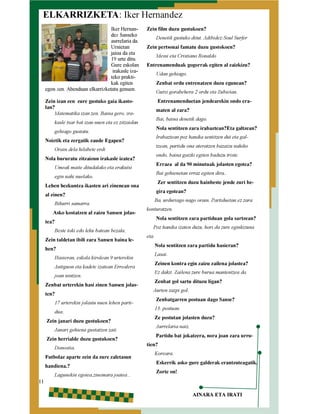 ELKARRIZKETA: Iker Hernandez
Iker Hernandez Sanseko
aurrelaria da.
Urnietan
jaioa da eta
19 urte ditu.
Gure eskolan
irakasle izateko praktikak egiten
egon zen. Abenduan elkarrizketatu genuen.

Zein film duzu gustukoen?

Denetik gustuko ditut. Adibidez:Soul Surfer

Zein pertsonai famatu duzu gustokoen?
Messi eta Cristiano Ronaldo

Entrenamenduak gogorrak egiten al zaizkizu?
Udan gehiago.

Zenbat ordu entrenatzen duzu egunean?
Gutxi gorabehera 2 ordu eta Zubietan.

Entrenamenduetan jendearekin ondo era-

Zein izan zen zure gustuko gaia ikastolan?
Matematika izan zen. Baina gero, ira-

maten al zara?

Bai, baina denetik dago.

kasle txar bat izan nuen eta ez zitzaidan

Nola sentitzen zara irabaztean?Eta galtzean?

gehiago gustatu.

Irabaztean poz handia sentitzen dut eta gal-

Noiztik eta zergatik zaude Egapen?

tzean, partidu ona ateratzen bazaizu nahiko

Orain dela hilabete erdi

ondo, baina gaizki egiten baduzu triste.

Nola bururatu zitzaizun irakasle izatea?

Erraza al da 90 minutuak jolasten egotea?

Umeak maite ditudalako eta erakutsi

Bai gehienetan erraz egiten dira..

egin nahi nuelako.

Zer sentitzen duzu hainbeste jende zuri be-

Lehen hezkuntza ikasten ari zinenean ona

gira egotean?

al zinen?

Bihurri samarra.

Asko kostatzen al zaizu Sansen jolas-

tea?

Beste toki edo leku batean bezala.

Zein taldetan ibili zara Sansen baina lehen?

Hasieran, eskola kirolean 9 urterekin

Antiguon eta kadete izatean Errealera
joan nintzen.

Zenbat urterekin hasi zinen Sansen jolasten?

17 urterekin jolastu nuen lehen partidua.

Zein janari duzu gustukoen?

Janari gehiena gustatzen zait.

Zein herrialde duzu gustukoen?
Donostia.

Futbolaz aparte zein da zure zaletasun
handiena.?
11

Lagunekin egotea,zinemara joatea…

Ba, urduriago nago orain. Partiduetan ez zara

konturatzen.

Nola sentitzen zara partiduan gola sartzean?

Poz handia izaten duzu, hori da zure eginkizuna

eta.

Nola sentitzen zara partidu hasieran?
Lasai.

Zeinen kontra egin zaizu zailena jolastea?
Ez dakit. Zailena zure burua mantentzea da.
Zenbat gol sartu dituzu ligan?

Aurten zazpi gol.

Zenbatgarren postuan dago Sanse?

13. postuan.

Ze postutan jolasten duzu?
Aurrelaria naiz.

Partidu bat jokatzera, nora joan zara urru-

tien?

Koreara.

Eskerrik asko gure galderak erantzuteagatik.
Zorte on!

AINARA ETA IRATI

 
