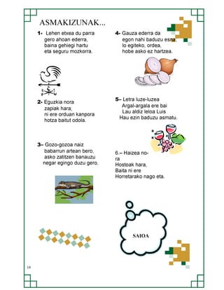 ASMAKIZUNAK...
1- Lehen etxea du parra
gero ahoan ederra,
baina gehiegi hartu
eta seguru mozkorra.

2- Eguzkia nora
zapiak hara;
ni ere orduan kanpora
hotza baitut odola.

3– Gozo-gozoa naiz
babarrun artean bero,
asko zatitzen banauzu
negar egingo duzu gero.

4- Gauza ederra da
egon nahi baduzu esna;
lo egiteko, ordea,
hobe asko ez hartzea.

5– Letra luze-luzea
Argal-argala ere bai
Lau aldiz leloa Luis
Hau ezin baduzu asmatu.

6.– Haizea nora
Hostoak hara,
Baita ni ere
Horretarako nago eta.

SAIOA

14

 