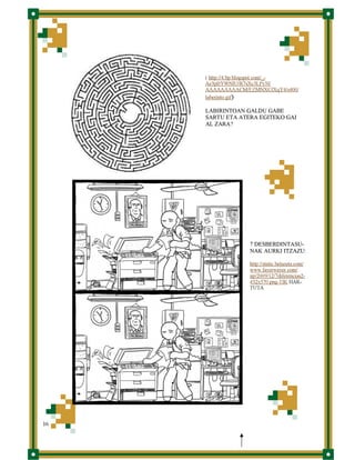 ( http://4.bp.blogspot.com/_Ae3pBYWNlU/R7sXc3LPy3I/
AAAAAAAAACM/EZMNXCJXqY4/s400/
laberinto.gif)

LABIRINTOAN GALDU GABE
SARTU ETA ATERA EGITEKO GAI
AL ZARA?

7 DESBERDINTASUNAK AURKI ITZAZU:
http://static.betazeta.com/
www.fayerwayer.com/
up/2009/12/7diferencias2432x570.png-TIK HARTUTA

16

 