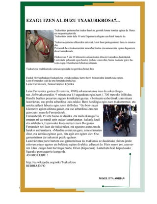 EZAGUTZEN AL DUZU TXAKURKROSA?...
Txakurkros pertsona bat txakur batekin, gerritik lotuta korrika egitea da. Batez
ere neguan egiten da.
Txakurkros orain dela 10 urte Espainara ailegatu zen kirol berezia da.
Txakurra-pertsona elkarrekin aritzeak, kirol honi protagonismo berezia ematen
dio.
Pertsonak bere txakurrarekin lotura bat izatea eta naturarekin egotea laguntzen
dizu txakurkrosek.
Orokorrean 5 eta 10 kilometro artean izaten dituzte txakurkros lasterketak.
Lasterketa gehienak egun bateko probak izaten dira, baina badaude gutxi batzuk etapa ezberdinetan lehiatzen direnak.
Txakurkros praktikatzeko arnesa espeziala eta gerrikoa behar dira.
Euskal Herrian badago Euskanikros izeneko taldea, herriz herri ibiltzen dira lasterketak egiten.
Leire Fernandez izan da urte honetako irabazlea.

Leire Fernandez, txakurrarekin korrika.

Leire Fernandez gaztea (Errenteria, 1998) azkarrenetakoa izan da azken frogetan. Bolt txakurrarekin, 9 minutu eta 13 segundoan egin zuen 1.700 metroko ibilbidea.
Handik bueltan pozarren zegoen korrikalari gaztea: «Sentsazio ezberdinak izan nituen
lasterketan, oso proba ezberdina izan zelako. Bero handiegia egin zuen txakurrentzat, eta
antolatzaileek laburtu egin zuten ibilbidea. “Gu bost-zazpi
kilometro egiten ohituta gaude, eta oso ezberdina izan zen
guretzat», esan du Fernandezek.
Fernandezek 15 urte baino ez dauzka, eta maila ikaragarria
ematen ari da mendi zein txakur lasterketetan. Italiatik itzuli
eta astebetera, Espainiako Kopa irabazi zuen Burgosen.
Fernandez beti izan da txakurzalea, eta egunero ateratzen da
haiekin entrenatzera. «Mendira ateratzen gara; aske eramaten
ditut, eta korrika egiteaz gain, hitz egin ere egiten diet. Oso
garrantzitsua da txakurrak pozik egotea».
Lasterketetan parte hartzea oso garrantzitsua da, txakurrak ez daudelako ohituta jende
askoren artean egoten eta beldurtu egiten direlako, adierazi du. Hain zuzen ere, azaroaren 24an izango dute hurrengo proba, Orion (Gipuzkoa). Lasterketa hori Gipuzkoako
ligarako puntuagarria izango da.
ANIMO LEIRE !
http://eu.wikipedia.org/wiki/Txakurkros
BERRIA.INFO
MIKEL ETA ADRIAN
3

 