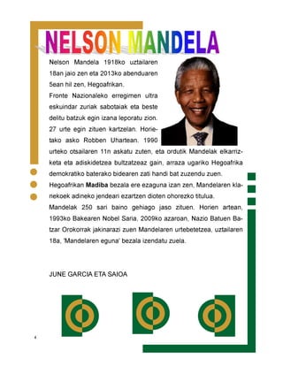 Nelson Mandela 1918ko uztailaren

18an jaio zen eta 2013ko abenduaren
5ean hil zen, Hegoafrikan.

Fronte Nazionaleko erregimen ultra
eskuindar zuriak sabotaiak eta beste

delitu batzuk egin izana leporatu zion.
27 urte egin zituen kartzelan. Horie-

tako asko Robben Uhartean. 1990

urteko otsailaren 11n askatu zuten, eta ordutik Mandelak elkarriz-

keta eta adiskidetzea bultzatzeaz gain, arraza ugariko Hegoafrika
demokratiko baterako bidearen zati handi bat zuzendu zuen.

Hegoafrikan Madiba bezala ere ezaguna izan zen, Mandelaren kla-

nekoek adineko jendeari ezartzen dioten ohorezko titulua.

Mandelak 250 sari baino gehiago jaso zituen. Horien artean,

1993ko Bakearen Nobel Saria. 2009ko azaroan, Nazio Batuen Ba-

tzar Orokorrak jakinarazi zuen Mandelaren urtebetetzea, uztailaren
18a, 'Mandelaren eguna' bezala izendatu zuela.

JUNE GARCIA ETA SAIOA

4

 