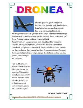 Droneak piloturik gabeko hegazkin
bereziak dira. Jostailuzkoak dirudite baina
beste betebeharetan erabiltzen dituzte,
hala nola gerran, argazkiak atera, ...
Azken egunetan berri harrigarri bat etorri zaigu. Helburu militarra izaten
duten droneak produktuen banaketarako ere balio dutela erakutsi du Jeff
Bezos Amazon enpresa multinazionalaren jabeak.
Zuk enpresa horri edozein eskaria egin eta ordu erdira, produktua
«hegan» iritsiko zaio bezeroari, orain arteko modurik azkarrenean.
Produktuak biltegian jaso eta droneak dagokion helbidera nola garraiatzen duen erakusten duen bideoa jarri dute Amazonen atarian. Ziur dago
Bezos, edo hala ematen du: «Egin egingo da, eta funtzionatuko du, eta,
gainera, oso dibertigarria izango da.
Nola moldatuko dira
droneak zirkulazio handiko lekuetan edo hiri
handietan? Seguru iritsiko al dira produktuak?
Bidean lapurtzeko edo
galtzeko arriskuez ere
ez du adierazpenik
egin, oraingoz, Amazonek. Ikusiko dugu!!
EKAIN ETA AINTZANE
http://paperekoa.berria.info/plaza/2013-12-03/040/001/droneak_mezulari_lanean.htm
5

 