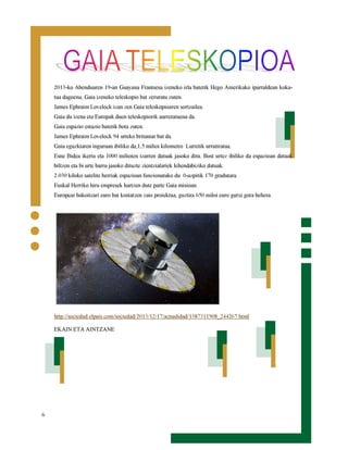 2013-ko Abenduaren 19-an Guayana Frantsesa izeneko irla batetik Hego Amerikako iparraldean kokatua dagoena, Gaia izeneko teleskopio bat zeruratu zuten.

James Ephraim Lovelock izan zen Gaia teleskopioaren sortzailea.
Gaia du izena eta Europak duen teleskopiorik aurreratuena da.
Gaia espazio estazio batetik bota zuten.

James Ephraim Lovelock 94 urteko britaniar bat da.

Gaia eguzkiaren inguruan ibiliko da,1,5 milioi kilometro Lurretik urrutiratua.

Esne Bidea ikertu eta 1000 milioien izarren datuak jasoko ditu. Bost urtez ibiliko da espazioan datuak
biltzen eta bi urte barru jasoko dituzte zientzialariek lehendabiziko datuak.

2.030 kiloko satelite berriak espazioan funzionatuko du 0-azpitik 170 gradutara.
Euskal Herriko hiru empresek hartzen dute parte Gaia misioan.

Europear bakoitzari euro bat kostatzen zaio proiektua, guztira 650 miloi euro gutxi gora behera.

http://sociedad.elpais.com/sociedad/2013/12/17/actualidad/1387311908_244267.html
EKAIN ETA AINTZANE

6

 