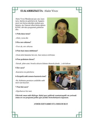 ELKARRIZKETA: Alaitz Vives
Alaitz Vives Mendaroan jaio zen, kazetaria, idazlea eta gidoilaria da. Egapera
etorri zen bertso-eskolako jarduna grabatzera, eta Xamoari elkarrizketa egitera.
K2000, etb-rako programak grabatzen
ditu.
1-Nola duzu izena?
-Alaitz, izena dut.
2-Eta zure abizena?
-Vives da, nire abizena.
3-Noiz hasi zinen telebistan?
-Orain dela hamalau bat urte, hasi nintzen telebistan.
4-Non grabatzen duzue?
-Saioak plato-etan, bestela edozein lekutan (ikastola,denda…) edo kalean.
5-Zer zara?
-Kazetaria eta gidoilaria.
6-Zergatik nahi zenuen kazetaria izan?
-Ba, hizkuntza gustatzen zaidalako nahi
nuen izan kazetari.
7-Non bizi zara?
-Elgoibarren bizi naiz.
Eskerrak eman nahi dizkiogu Alaitzi gure galderak erantzuteagatik eta zorionak
eman ere oso programa polita egin zuelako bertsolaritzaren inguruan.
ANDER EZENARRO ETA OIER DURAN

7

 