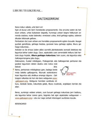 LIBURUTEGIKERIAK...
GALTZAGORRIAK
Kaixo irakur zaleok, urte berri on!
Egin al duzue urte berri honetarako proposamenik. Oso arrunta izaten da hel-

duon artean, urtea bukatzear dagoela, hurrengo urteari begira helburuen zerrenda osatzea; esate baterako: erretzeari uztea, kirol gehiago egitea, soberan
ditudan kilotxoak galtzea…
Pentsatzen dut zuen artean ere horrelako proposamenik egiten duzuela: ikasgai

guztiak gainditzea, gehiago ikastea, gurasoei kasu gehiago egitea, liburu gehiago irakurtzea…
Askotan ez da erraza izaten aldez aurretik planteatutako asmoak betetzea eta
laguntza behar izaten dugu. Gaur, aipatutako zuen zerrendatik helburu bat hartuko dugu hizpide, liburu gehiago irakurtzea, hain zuzen, eta laguntza eske
Galtzagorriengana joko dugu.
Dakizuenez, Euskal mitologian, Prakagorriak edo Galtzagorriak pertsonei eta

gizakiei laguntzen dieten deabru edo iratxo txiki
batzuk
dira.
Baina, pertsonaia mitologikoaz gain, badago beste
mota bateko galtzagorria, liburuak aukeratzerakoan laguntza edo aholkua emango diguna : Galtzagorri elkartea da hori eta bere webgunea www-

.galtzagorri.org. Webgune horretan aurkituko dituzu, besteak beste, irakurketa gidak, liburu iruzkinak, argitalpen berriak eta

abar.

Beraz, aurtengo xedeen artean, zure buruari gehiago irakurtzea jarri badiozu,

eta laguntza behar izanez gero, begiratu bat egin aipatutako webgunean —
www.galtzagorri.org— eta ziur nago zerbait interesgarri aurkituko duzula.
BERENGARIO

8

 
