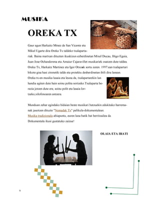 MUSIKA

OREKA TX
Gaur egun Harkaitz Mtnez de San Vicente eta

Mikel Ugarte dira Oreka Tx taldeko txalaparta-

riak. Baina martxan dituzten ikuskizun ezberdinetan Mixel Ducau, Iñigo Eguia,
Juan Jose Ochandorena eta Amaiur Cajaravillet musikariek osatzen dute taldea.
Oreka Tx, Harkaitz Martinez eta Igor Otxoak sortu zuten. 1997.ean txalapartari

bikote gisa hasi zirenetik talde eta proiektu desberdinetan ibili dira lanean.
Oreka tx-en musika lasaia eta leuna da, txalapartarekin lan

handia egiten dute hain soinu polita sortzeko.Txalaparta berezia jotzen dute ere, soinu polit eta lasaia lortzeko,xilofonoaren antzera.

Munduan zehar egindako bidaian beste musikari batzuekin edukitako harremanak jasotzen dituzte "Nomadak Tx" pelikula-dokumentalean.

Musika tradizionala abiapuntu, euren lana batik bat berritzailea da.
Dokumentala ikusi gustatuko zaizue!

OLAIA ETA IRATI

9

 
