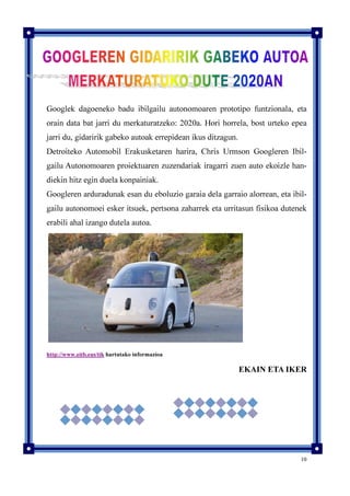 10
Googlek dagoeneko badu ibilgailu autonomoaren prototipo funtzionala, eta
orain data bat jarri du merkaturatzeko: 2020a. Hori horrela, bost urteko epea
jarri du, gidaririk gabeko autoak errepidean ikus ditzagun.
Detroiteko Automobil Erakusketaren harira, Chris Urmson Googleren Ibil-
gailu Autonomoaren proiektuaren zuzendariak iragarri zuen auto ekoizle han-
diekin hitz egin duela konpainiak.
Googleren arduradunak esan du eboluzio garaia dela garraio alorrean, eta ibil-
gailu autonomoei esker itsuek, pertsona zaharrek eta urritasun fisikoa dutenek
erabili ahal izango dutela autoa.
http://www.eitb.eus/tik hartutako informazioa
EKAIN ETA IKER
 
