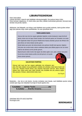 11
LIBURUTEGIKERIAK
Kaixo irakurzaleok.
Lehenik eta behin, eskerrik asko bidalitako mikroipuinengatik. Oso gustura irakurri ditut.
Parte-hartzeari dagokionez, 41 istorio labur jaso ditut, kalitate txukunekoak gehienak. Zorionak bene-
benetan eta jarraitu idazten.
Aldizkarian, toki faltagatik, ezin ditugu zuek bidalitako ipuin guztiak azaleratu, baina guztien artean
lagin bat aukeratu dugu zuekin partekatzeko. Ea zuen gustukoak diren:
Bukatzeko…, bai, bai ez zait ahaztu. Aurreko zenbakian esan bezala, zuek bidalitako ipuinen artean
zozketa egin dugu eta irabazleak hurrengo bi hauek egokitu dira:
ZORIONAK BIOI ETA SEGI IDAZTEN!
Hurrengora arte
BERENGARIO
5.mailako ……Adrián Tacón……………………eta
6.mailako ……Eneritz Arozena………………
TENPLUAREN MAPA
Liburua ireki nuen eta han zegoen galdutako Egiptoko urrezko tenpluaren mapa.Harriturik
geratu nintzen eta nire lagun Sairari kontatu nion.Harriturik geratu zen.Tomasekin nire anaia-
rekin Egiptorako bidaia hasi genuen.Mediterraneo itsasoa zeharkatu genuen eta Afrikara iritsi
ginen.Beroa zen baina bidaiari jarraitu genion.
Denda batera joan ginen eta beharrezkoak erosi genituen.Handik bost egunera, Egiptora
iritsi ginen eta urrezko tenplu zaharra arakatzera abiatu ginen.Bidaia gogorra izan zen baina
indarraz eta adoreaz aurrera jarraitu genuen.
Basamortuaren erdian konkor bat zegoen eta distira egiten zuen, palaz zulatzen hasi ginen
hirurok eta urrezko tenplua aurkitu eta ahal genuen urre guztia
etxera eraman genuen.
GALDUTAKO PANPINA
Liburua ireki nuen eta han zegoen galdutako nire ahizparen pan-
pina. Niri bota zidaten errua pentsatzen zutelako nik ezkutatu nuela baina berak utzi
zuen han. Panpina horrek hamar urte zeraman liburuaren barruan. Nere ahizpari
eskaini nion, baina ezetz esan zidan hamabi urte zituelako eta oso zaharra zegoe-
lako panpina. Orduan, zakarrontzira bota nuen.
Ane Pagola
 
