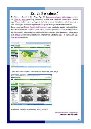 12
Zer da Euskalmet?
Euskalmet - Euskal Meteorologia Agentzia Eusko Jaurlaritzaren meteorologia agentzia
da. Gasteizko Miñaoko teknologi parkean du egoitza. Bere zereginak, Euskal Herria osorako
eguraldiaren prebisio eta mapak, prezipitazio, tenperatura eta radarren datuak eskeintzea
dira. Horrez gain, itsasoaren egoera eta bost egunerako iragarpenak ere ematen ditu.
Bere webgunean Euskal Autonomia Erkidegoan zehar banaturiko estazio meteorologikoe-
tako datuak kontsulta daitezke. Euren artean, jausitako prezipitazio, neurturiko tenperatura
eta atmosferako hodeien egoera. Datuok hamar minututako maiztasunarekin eguneratzen
dira. 2005an Euskalmetek prezipitazioen intentsitatea aztertzeko radar bat ezarri zuen Ara-
bako Kapildui mendian.
Eta hau da Meteosat-eko satelitea, infragorriarekin.
http://eu.wikipedia.org/wiki/Euskalmet
URKO ETA MIKEL
Hau da uholdeen zainketa Euskal Herrian adierazten duen mapa.
 