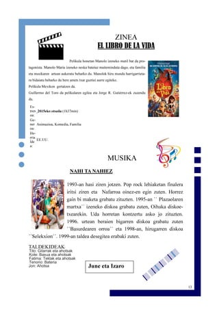 13
ZINEA
EL LIBRO DE LA VIDA
Pelikula honetan Manolo izeneko mutil bat da pro-
tagonista. Manolo Maria izeneko neska batetaz maiteminduta dago, eta familia
eta musikaren artean aukeratu beharko du. Manolok hiru mundu harrigarrieta-
ra bidaiatu beharko du bere amets txar guztiei aurre egiteko.
Pelikula Mexikon gertatzen da.
Guillermo del Toro da pelikularen egilea eta Jorge R. Gutiérrez-ek zuzendu
du.
MUSIKA
NAHI TA NAHIEZ
1993-an hasi ziren jotzen. Pop rock lehiaketan finalera
iritsi ziren eta Nafarroa oinez-en egin zuten. Horrez
gain bi maketa grabatu zituzten. 1995-an `` Plazaolaren
martxa´´ izeneko diskoa grabatu zuten, Oihuka diskoe-
txearekin. Uda horretan kontzertu asko jo zituzten.
1996. urtean beraien bigarren diskoa grabatu zuten
``Basurdearen orroa´´ eta 1998-an, hirugarren diskoa
``Selekxion´´. 1999-an taldea desegitea erabaki zuten.
TALDEKIDEAK
Tito: Gitarrak eta ahotsak
Kote: Baxua eta ahotsak
Fatima: Teklak eta ahotsak
Tenorio: Bateria
Jon: Ahotsa
Es-
tren
oa:
2015eko otsaila (1h37min)
Ge-
ner
oa:
Animazioa, Komedia, Familia
He-
rria
lde
a:
EE.UU.
June eta Izaro
 