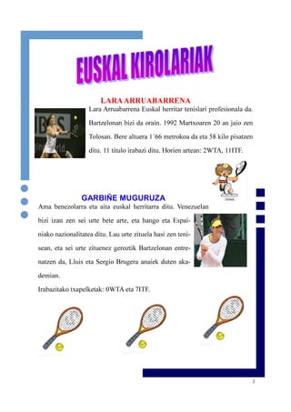 3
LARAARRUABARRENA
Lara Arruabarrena Euskal herritar tenislari profesionala da.
Bartzelonan bizi da orain. 1992 Martxoaren 20 an jaio zen
Tolosan. Bere altuera 1´66 metrokoa da eta 58 kilo pisatzen
ditu. 11 titulo irabazi ditu. Horien artean: 2WTA, 11ITF.
GARBIÑE MUGURUZA
Ama benezolarra eta aita euskal herritarra ditu. Venezuelan
bizi izan zen sei urte bete arte, eta hango eta Espai-
niako nazionalitatea ditu. Lau urte zituela hasi zen teni-
sean, eta sei urte zituenez geroztik Bartzelonan entre-
natzen da, Lluis eta Sergio Brugera anaiek duten aka-
demian.
Irabazitako txapelketak: 0WTA eta 7ITF.
 