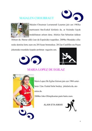 4
MAIALEN CHOURRAUT
Maialen Chourraut Lurramendi Lasarten jaio zen 1983ko
martxoaren 8an.Euskal kirolaria da, ur bizietako kayak
modalitatean aritzen dena. Atletico San Sebastian taldean
ibiltzen da. Hamar aldiz izan da Espainiako txapeldun. 2009ko Munduko zilla-
rezko domina lortu zuen eta 2011koan brontzekoa. 2012an Cardiffen eta Pauen
jokatutako munduko kopako probetan nagusitu zen.
MARIA LOPEZ DE EGILAZ
Maria Lopez De Egilaz Getxon jaio zen 1984 uztai-
laren 12an. Euskal belar hockey jokalaria da, ate-
zaina da.
2008ko Joko Olimpikoetan parte hartu zuen.
ALAIN ETA AIMAR
 