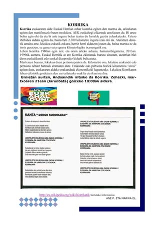 5
KORRIKA
Korrika euskararen alde Euskal Herrian zehar lasterka egiten den martxa da, arineketan
egiten den manifestazio baten modukoa. AEK euskaltegi elkarteak antolatzen du. Bi urtez
behin egin ohi da eta bi aste inguru behar izaten du lurralde guztia zeharkatzeko. Urtero
ibilbidea aldatu egiten da, baina beti 2.300 kilometro inguru izan ohi da. Ateratzen dene-
tik amaitu arte, lekukoa eskutik eskura, herriz herri aldatzen joaten da, baina martxa ez da
inoiz geratzen, ez gauez ezta egoera klimatologiko txarrengatik ere.
Lehen Korrika 1980an egin zen; eta orain arteko azkena, hamazortzigarrena, 2013an.
1999tik aurrera, Euskal Herritik at ere Korrika ekimenak burutu zituzten, atzerrian bizi
diren euskaldunek edo euskal diasporako kideek bultzatuta.
Martxaren buruan, lekukoa duen pertsona joaten da. Kilometro oro, lekukoa erakunde edo
pertsona zehatz batzuek eramaten dute. Erakunde edo pertsona horiek kilometroa "erosi"
egiten dute, euskararen aldeko erakundeak ekonomikoki laguntzeko. Lekukoa Korrikaren
lehen ediziotik gordetzen den zur tailatuzko makila eta ikurrina dira.
Urnietan aurten, Andoaindik iritsiko da Korrika. Zehazki, mar-
txoaren 21ean (larunbata) goizeko 10:00ak aldera.
http://eu.wikipedia.org/wiki/Korrikatik hartutako informazioa.
ANE P. ETA MARWA EL.
 