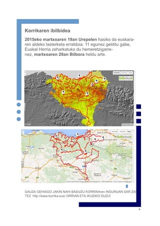 6
Korrikaren ibilbidea
2015eko martxoaren 19an Urepelen hasiko da euskara-
ren aldeko lasterketa erraldoia. 11 egunez gelditu gabe,
Euskal Herria zeharkatuko du hemeretzigarre-
nez, martxoaren 29an Bilbora heldu arte.
GAUZA GEHIAGO JAKIN NAHI BADUZU KORRIKAren INGURUAN SAR ZAI-
TEZ http://www.korrika.eus/ ORRIAN ETA IKUSIKO DUZU!
 