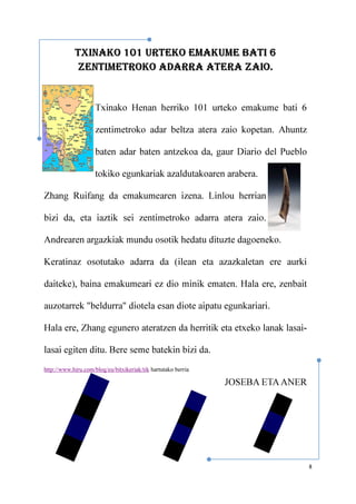 8
TXINAKO 101 URTEKO EMAKUME BATI 6
ZENTIMETROKO ADARRA ATERA ZAIO.
Txinako Henan herriko 101 urteko emakume bati 6
zentimetroko adar beltza atera zaio kopetan. Ahuntz
baten adar baten antzekoa da, gaur Diario del Pueblo
tokiko egunkariak azaldutakoaren arabera.
Zhang Ruifang da emakumearen izena. Linlou herrian
bizi da, eta iaztik sei zentimetroko adarra atera zaio.
Andrearen argazkiak mundu osotik hedatu dituzte dagoeneko.
Keratinaz osotutako adarra da (ilean eta azazkaletan ere aurki
daiteke), baina emakumeari ez dio minik ematen. Hala ere, zenbait
auzotarrek "beldurra" diotela esan diote aipatu egunkariari.
Hala ere, Zhang egunero ateratzen da herritik eta etxeko lanak lasai-
lasai egiten ditu. Bere seme batekin bizi da.
http://www.hiru.com/blog/eu/bitxikeriak/tik hartutako berria
JOSEBA ETAANER
 