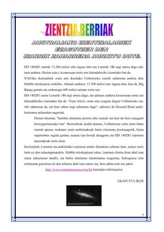 9
HD 140283 izarrak 13.200 milioi urte inguru ditu eta Lurretik 186 argi urtera dago adi-
tuen arabera. Horien ustez, kosmosean sortu zen lehendabiziko izarretako bat da.
NASAko ikertzaileek orain arte ikusitako Unibertsoko izarrik zaharrena aurkitu dute
Hubble teleskopioa erabilita. Adituen arabera, 13.200 milioi urte inguru ditu, hau da, Big
Banga gertatu eta ondorengo 600 milioi urtetan sortu zen.
HD 140283 izarra Lurretik 186 argi urtera dago, eta adituen arabera kosmosean sortu zen
lehendabiziko izarretako bat da. "Gure iritziz, orain arte ezagutu dugun Unibertsoko iza-
rrik zaharrena da, eta bere adina ongi zehaztuta dago", adierazi du Howard Bond aurki-
kuntzaren arduradun nagusiak.
Horren hitzetan, "hainbat elementu pisutsu ditu izarrak eta hori da bere ezaugarri
bereizgarrienetako bat". Ikertzaileak azaldu duenez, Unibertsoan sortu ziren lehen
izarrek apenas zeukaten orain aurkitutakoak baino elementu pisutsuagorik, baina
supernoben segida gertatu zenean izar horiek desagertu eta HD 140283 izarraren
antzerakoak sortu ziren.
Ikertzaileek Lurraren eta aurkitutako izarraren arteko distantzia zehaztu dute, aurrez inoiz
lortu ez den zehaztapenarekin. Hubble teleskopioari esker, izarraren distira ikusi ahal izan
zuten zehaztasun handiz, eta behin distiraren intentsitatea ezagututa, hidrogenoa zein
erritmotan gutxitzen ari den zehaztu ahal izan zuten, eta, bere adina zein zen jakin.
http://www.eurekamuseoa.es/eu/tik hartutako informazioa
EKAIN ETA IKER
 